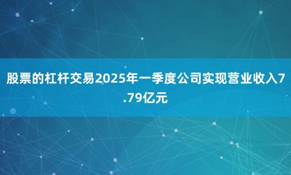 股票的杠杆交易2025年一季度公司实现营业收入7.79亿元