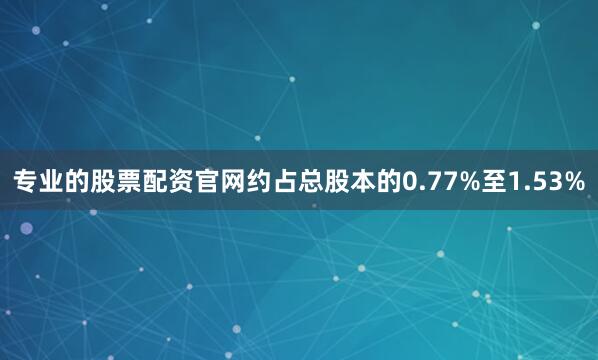 专业的股票配资官网约占总股本的0.77%至1.53%