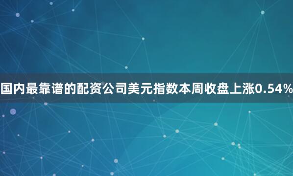 国内最靠谱的配资公司　　美元指数本周收盘上涨0.54%