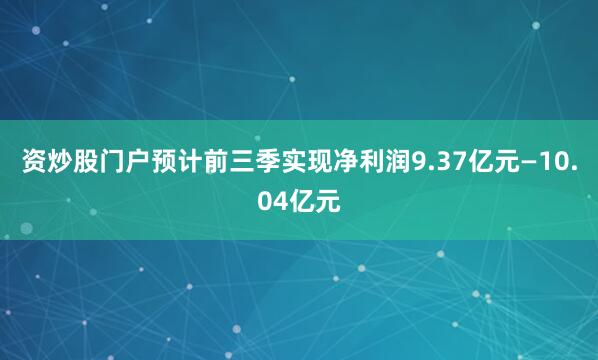资炒股门户预计前三季实现净利润9.37亿元—10.04亿元